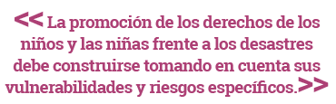 La promoción de los derechos de los niños y las niñas frente a los desastres debe construirse tomando en cuenta sus vulnerabilidades y riesgos específicos.
